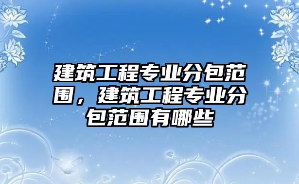 建筑工程專業(yè)分包范圍，建筑工程專業(yè)分包范圍有哪些