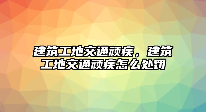 建筑工地交通頑疾，建筑工地交通頑疾怎么處罰