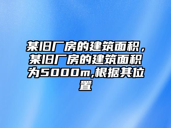 某舊廠房的建筑面積，某舊廠房的建筑面積為5000m,根據(jù)其位置