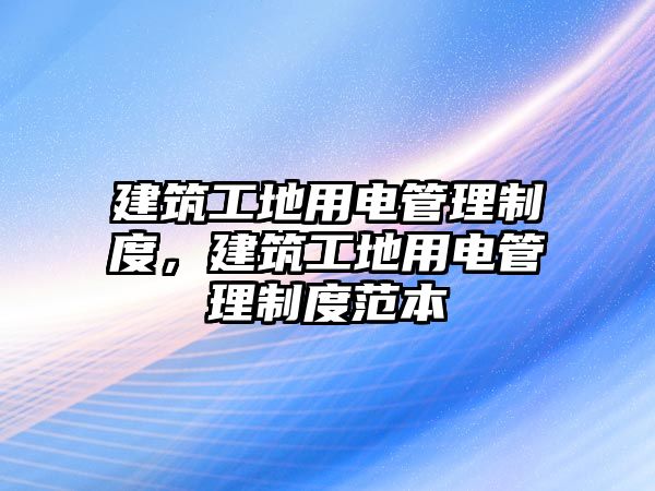 建筑工地用電管理制度，建筑工地用電管理制度范本