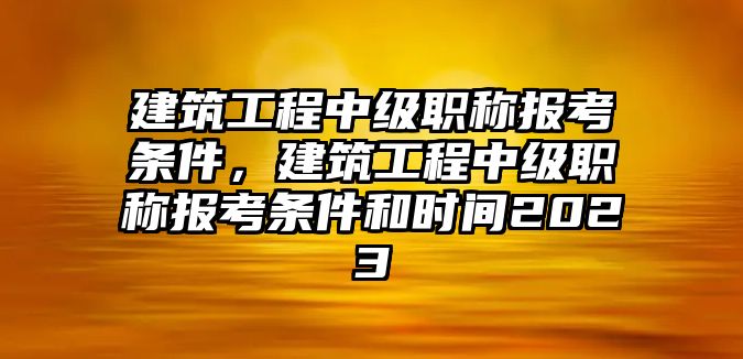 建筑工程中級(jí)職稱報(bào)考條件，建筑工程中級(jí)職稱報(bào)考條件和時(shí)間2023