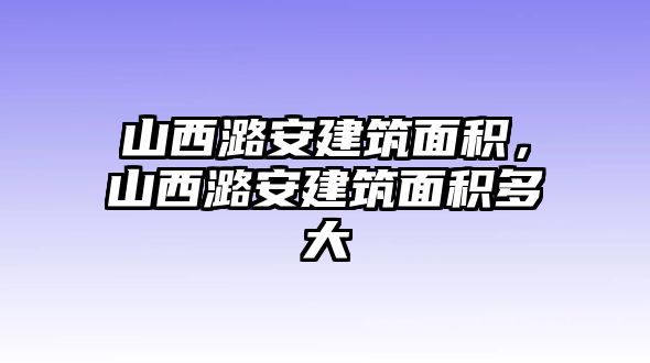 山西潞安建筑面積，山西潞安建筑面積多大