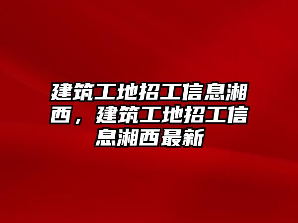 建筑工地招工信息湘西，建筑工地招工信息湘西最新