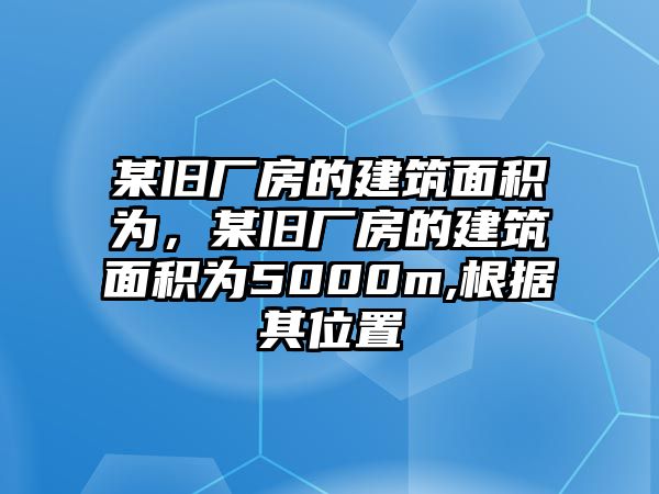 某舊廠房的建筑面積為，某舊廠房的建筑面積為5000m,根據(jù)其位置