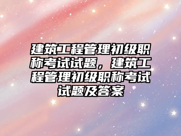 建筑工程管理初級職稱考試試題，建筑工程管理初級職稱考試試題及答案