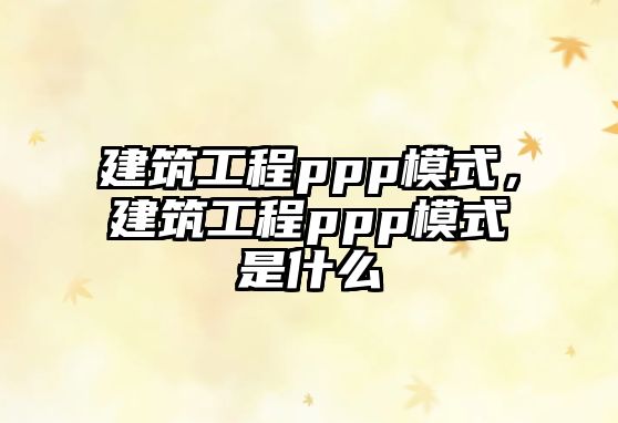 建筑工程ppp模式，建筑工程ppp模式是什么