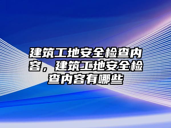 建筑工地安全檢查內(nèi)容，建筑工地安全檢查內(nèi)容有哪些