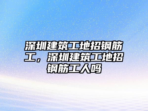 深圳建筑工地招鋼筋工，深圳建筑工地招鋼筋工人嗎