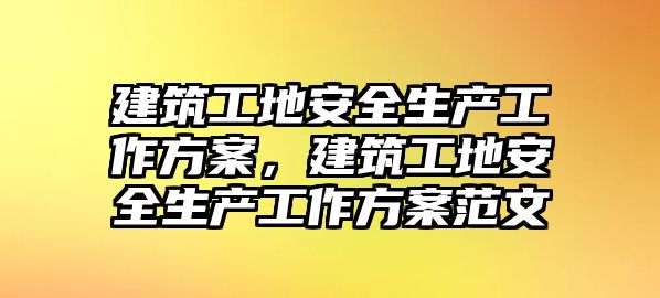 建筑工地安全生產工作方案，建筑工地安全生產工作方案范文