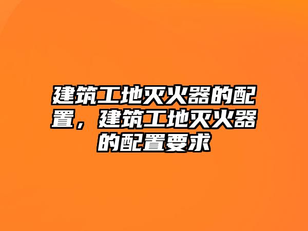 建筑工地滅火器的配置，建筑工地滅火器的配置要求