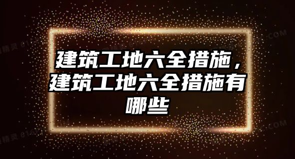 建筑工地六全措施，建筑工地六全措施有哪些