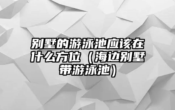 別墅的游泳池應(yīng)該在什么方位（海邊別墅帶游泳池）