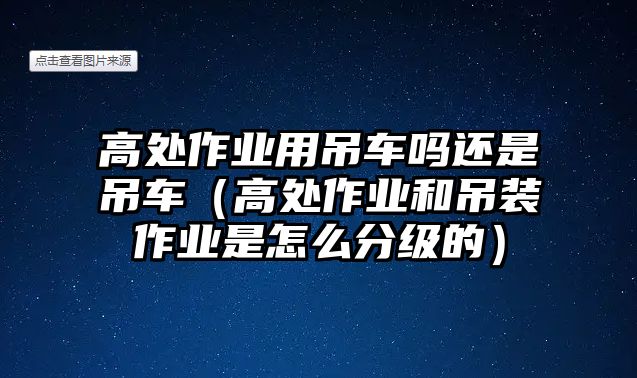 高處作業(yè)用吊車嗎還是吊車（高處作業(yè)和吊裝作業(yè)是怎么分級的）