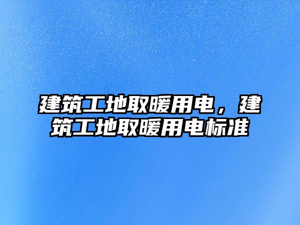 建筑工地取暖用電，建筑工地取暖用電標準