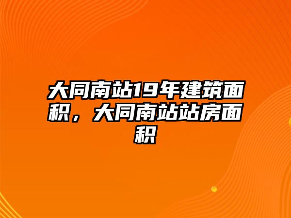 大同南站19年建筑面積，大同南站站房面積