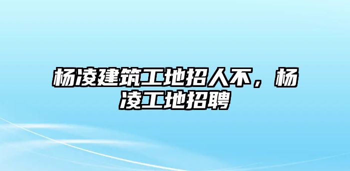 楊凌建筑工地招人不，楊凌工地招聘