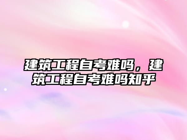 建筑工程自考難嗎，建筑工程自考難嗎知乎