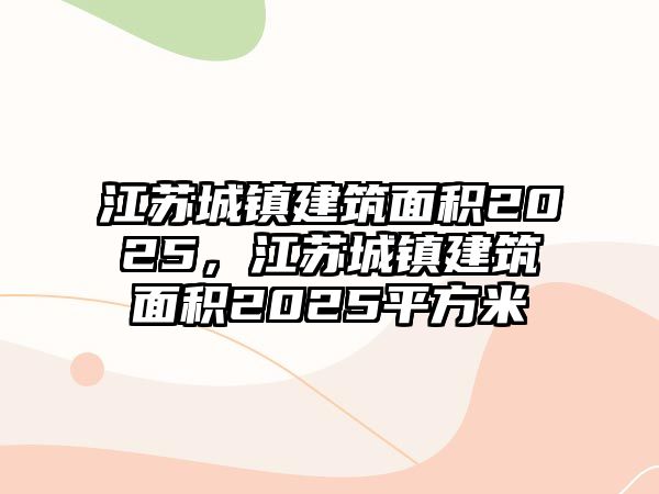 江蘇城鎮(zhèn)建筑面積2025，江蘇城鎮(zhèn)建筑面積2025平方米