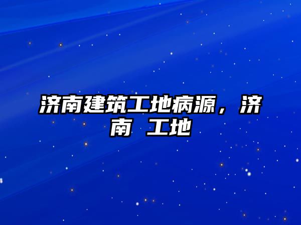 濟(jì)南建筑工地病源，濟(jì)南 工地