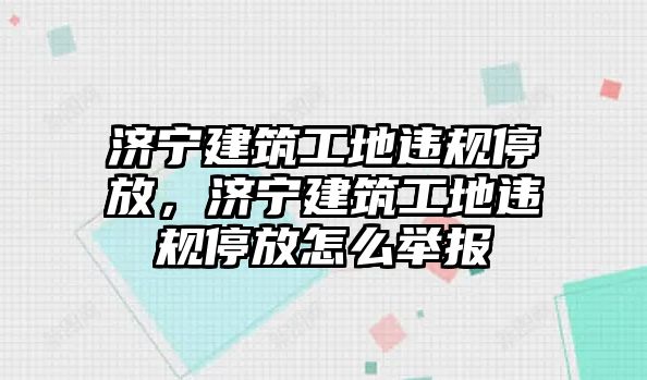 濟(jì)寧建筑工地違規(guī)停放，濟(jì)寧建筑工地違規(guī)停放怎么舉報(bào)