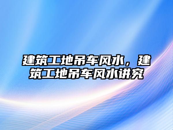 建筑工地吊車風水，建筑工地吊車風水講究