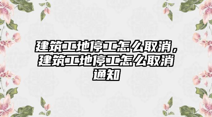 建筑工地停工怎么取消，建筑工地停工怎么取消通知