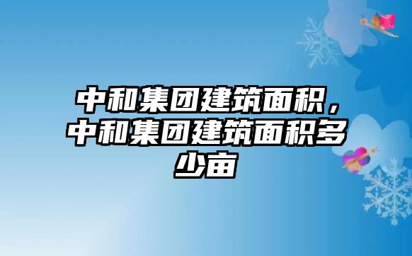 中和集團(tuán)建筑面積，中和集團(tuán)建筑面積多少畝