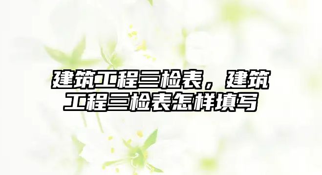 建筑工程三檢表，建筑工程三檢表怎樣填寫