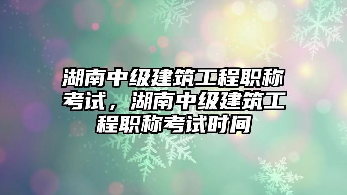 湖南中級建筑工程職稱考試，湖南中級建筑工程職稱考試時間