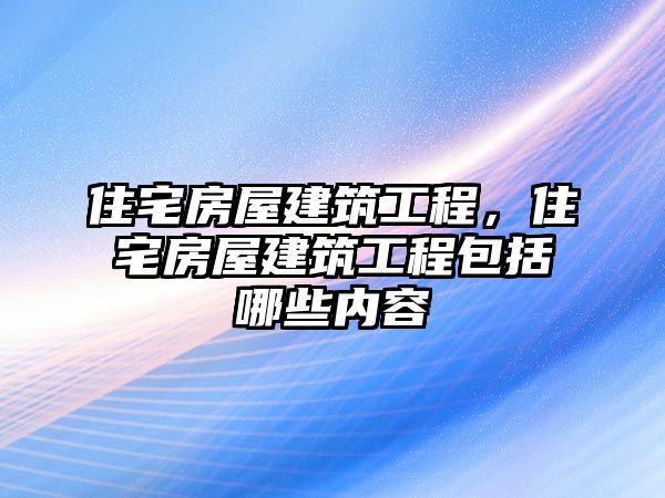 住宅房屋建筑工程，住宅房屋建筑工程包括哪些內(nèi)容