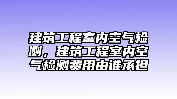 建筑工程室內(nèi)空氣檢測，建筑工程室內(nèi)空氣檢測費(fèi)用由誰承擔(dān)