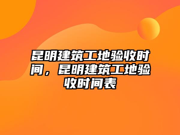 昆明建筑工地驗收時間，昆明建筑工地驗收時間表