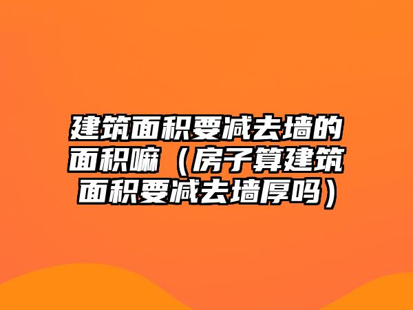 建筑面積要減去墻的面積嘛（房子算建筑面積要減去墻厚嗎）