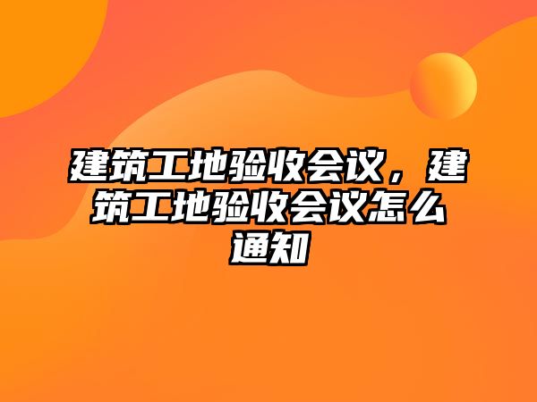 建筑工地驗(yàn)收會(huì)議，建筑工地驗(yàn)收會(huì)議怎么通知