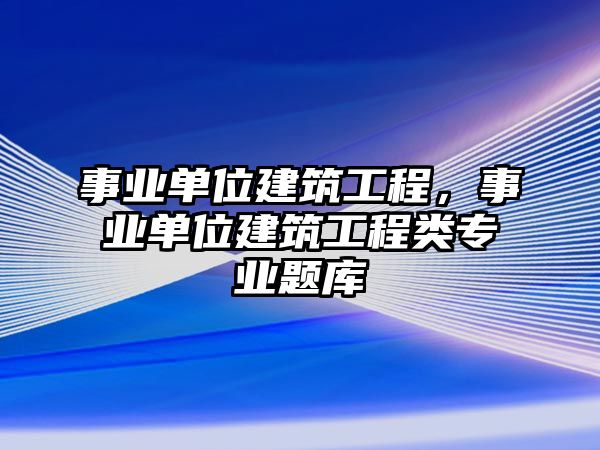 事業(yè)單位建筑工程，事業(yè)單位建筑工程類專業(yè)題庫(kù)