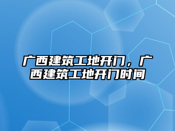 廣西建筑工地開門，廣西建筑工地開門時(shí)間