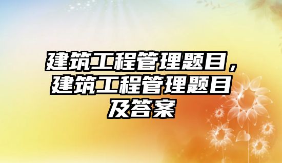 建筑工程管理題目，建筑工程管理題目及答案