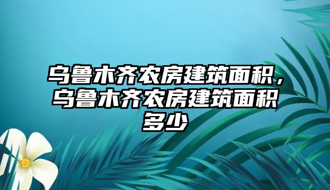 烏魯木齊農(nóng)房建筑面積，烏魯木齊農(nóng)房建筑面積多少