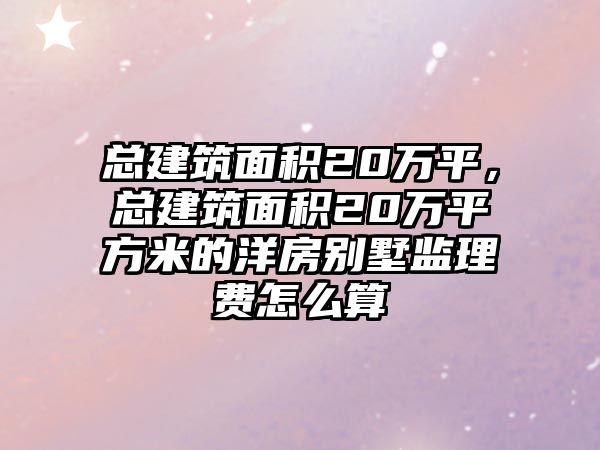 總建筑面積20萬平，總建筑面積20萬平方米的洋房別墅監(jiān)理費怎么算