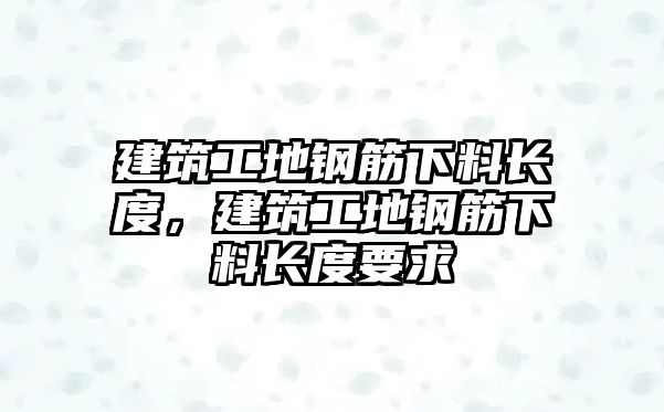 建筑工地鋼筋下料長度，建筑工地鋼筋下料長度要求