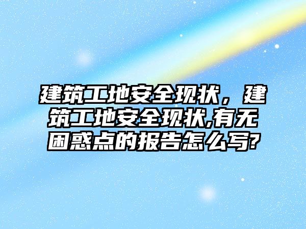 建筑工地安全現(xiàn)狀，建筑工地安全現(xiàn)狀,有無困惑點(diǎn)的報(bào)告怎么寫?