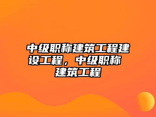 中級(jí)職稱建筑工程建設(shè)工程，中級(jí)職稱 建筑工程