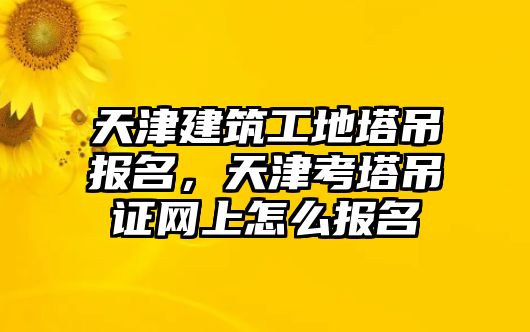 天津建筑工地塔吊報名，天津考塔吊證網(wǎng)上怎么報名