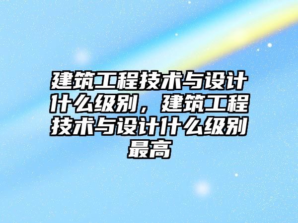 建筑工程技術(shù)與設(shè)計什么級別，建筑工程技術(shù)與設(shè)計什么級別最高