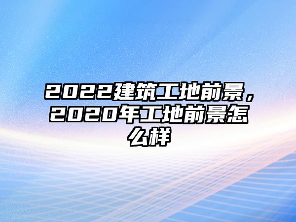 2022建筑工地前景，2020年工地前景怎么樣