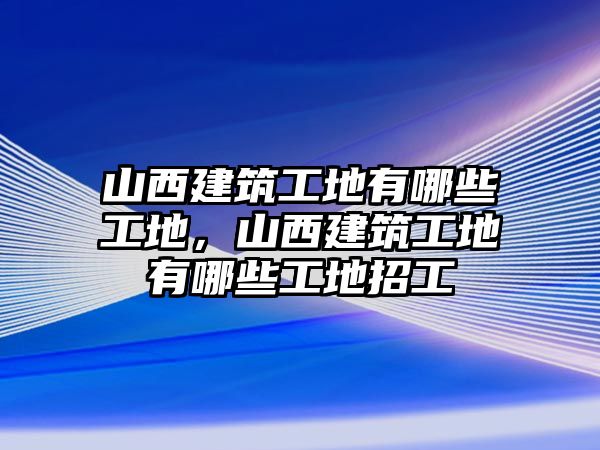 山西建筑工地有哪些工地，山西建筑工地有哪些工地招工