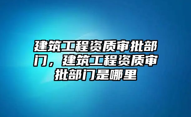 建筑工程資質(zhì)審批部門，建筑工程資質(zhì)審批部門是哪里