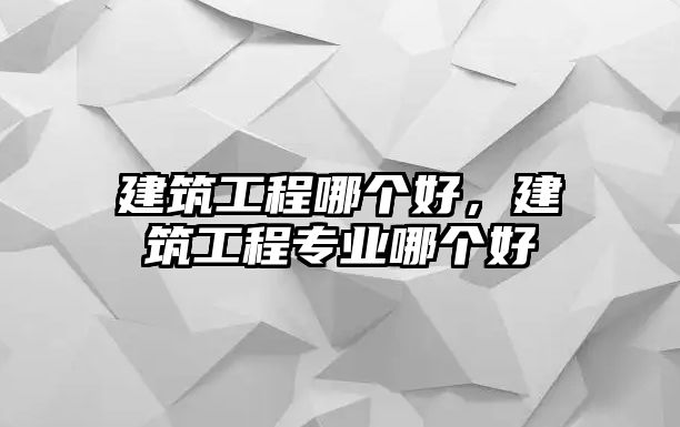 建筑工程哪個(gè)好，建筑工程專(zhuān)業(yè)哪個(gè)好