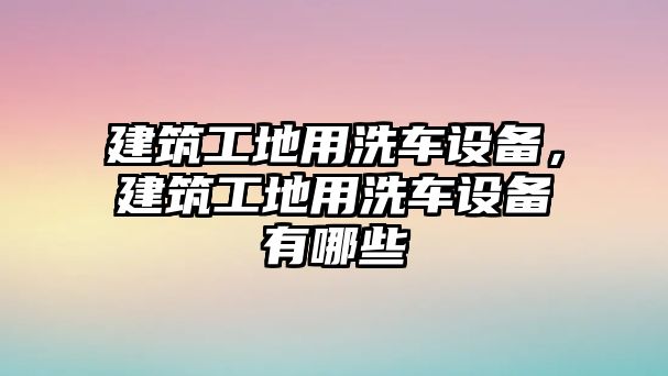 建筑工地用洗車設(shè)備，建筑工地用洗車設(shè)備有哪些