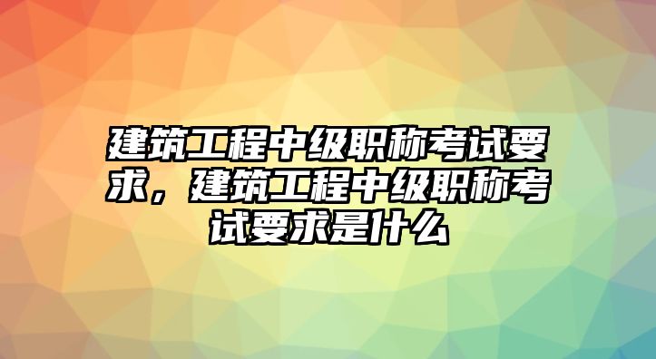 建筑工程中級職稱考試要求，建筑工程中級職稱考試要求是什么